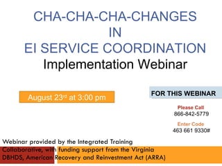 Webinar provided by the Integrated Training Collaborative, with funding support from the Virginia DBHDS, American Recovery and Reinvestment Act (ARRA) FOR THIS WEBINAR CHA-CHA-CHA-CHANGES IN  EI SERVICE COORDINATION Implementation Webinar August 23 rd  at 3:00 pm Please Call  866-842-5779 Enter Code  463 661 9330# 