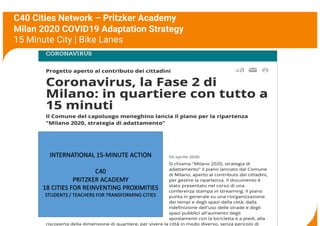 C40 Cities Network – Pritzker Academy
Milan 2020 COVID19 Adaptation Strategy
15 Minute City | Bike Lanes
3
INTERNATIONAL 15-MINUTE ACTION
C40
PRITZKER ACADEMY
18 CITIES FOR REINVENTING PROXIMITIES
STUDENTS / TEACHERS FOR TRANSFORMING CITIES
 