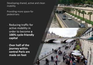 Developing shared, active and clean
mobility
Providing more space for
pedestrians
• Reducing traffic for
active mobility in
order to become a
100% cycle-friendly
capital
• Over half of the
journey within
central Paris are
made on foot
 