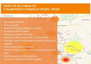 COVID-19 & The 15 Minute City
A big opportunity for changing our lifestyles, radically
3
• Retrieving peaceful,
• Green streets,
• Mobility through walking or cycling,
• Shopping close to home,
• Accessing multiple services,
• Having at hand a maximum of possibilities
• Finding a way to work close to home in person or
digitally,
• Have multipurpose locations
• Transform each purpose into a newmulti services
area
• Health services at the proximity
• Caring for elderly and fragile people
 