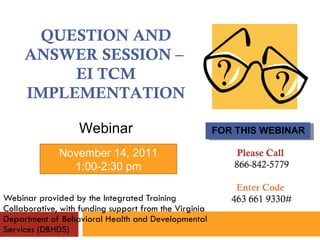 Webinar provided by the Integrated Training Collaborative, with funding support from the Virginia Department of Behavioral Health and Developmental Services (DBHDS) FOR THIS WEBINAR QUESTION AND ANSWER SESSION –  EI TCM IMPLEMENTATION Webinar November 14, 2011 1:00-2:30 pm Please Call  866-842-5779 Enter Code  463 661 9330# 