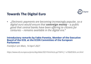 • „Electronic payments are becoming increasingly popular, so a
digital euro would ensure that sovereign money – a public
good that central banks have been offering to citizens for
centuries – remains available in the digital era.”
Introductory remarks by Fabio Panetta, Member of the Executive
Board of the ECB, at the ECON Committee of the European
Parliament
Frankfurt am Main, 14 April 2021
https://www.ecb.europa.eu/press/key/date/2021/html/ecb.sp210414_1~e76b855b5c.en.html
Towards The Digital Euro
 