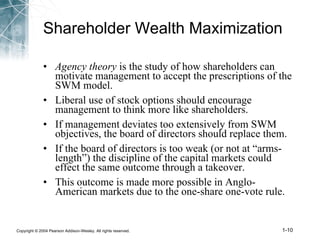Shareholder Wealth Maximization Agency theory  is the study of how shareholders can motivate management to accept the prescriptions of the SWM model. Liberal use of stock options should encourage management to think more like shareholders. If management deviates too extensively from SWM objectives, the board of directors should replace them. If the board of directors is too weak (or not at “arms-length”) the discipline of the capital markets could effect the same outcome through a takeover. This outcome is made more possible in Anglo-American markets due to the one-share one-vote rule. 