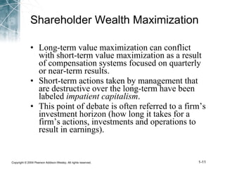 Shareholder Wealth Maximization Long-term value maximization can conflict with short-term value maximization as a result of compensation systems focused on quarterly or near-term results. Short-term actions taken by management that are destructive over the long-term have been labeled  impatient capitalism . This point of debate is often referred to a firm’s investment horizon (how long it takes for a firm’s actions, investments and operations to result in earnings). 