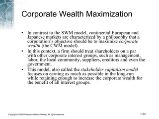 Corporate Wealth Maximization In contrast to the SWM model, continental European and Japanese markets are characterized by a philosophy that a corporation’s objective should be to maximize  corporate wealth  (the CWM model). In this context, a firm should treat shareholders on a par with other corporate interest groups, such as management, labor, the local community, suppliers, creditors and even the government. This model, also called the  stakeholder capitalism model  focuses on earning as much as possible in the long-run while retaining enough to increase the corporate wealth for the benefit of all interest groups. 