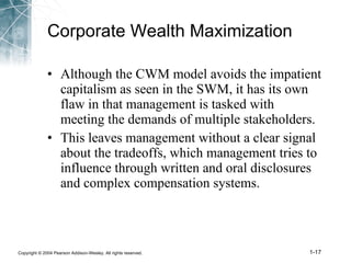 Corporate Wealth Maximization Although the CWM model avoids the impatient capitalism as seen in the SWM, it has its own flaw in that management is tasked with meeting the demands of multiple stakeholders. This leaves management without a clear signal about the tradeoffs, which management tries to influence through written and oral disclosures and complex compensation systems. 
