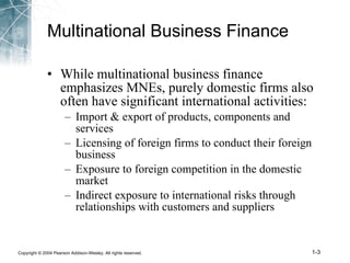 Multinational Business Finance While multinational business finance emphasizes MNEs, purely domestic firms also often have significant international activities: Import & export of products, components and services Licensing of foreign firms to conduct their foreign business Exposure to foreign competition in the domestic market Indirect exposure to international risks through relationships with customers and suppliers 