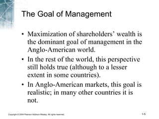 The Goal of Management Maximization of shareholders’ wealth is the dominant goal of management in the Anglo-American world. In the rest of the world, this perspective still holds true (although to a lesser extent in some countries). In Anglo-American markets, this goal is realistic; in many other countries it is not.  