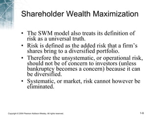 Shareholder Wealth Maximization The SWM model also treats its definition of risk as a universal truth. Risk is defined as the added risk that a firm’s shares bring to a diversified portfolio. Therefore the unsystematic, or operational risk, should not be of concern to investors (unless bankruptcy becomes a concern) because it can be diversified. Systematic, or market, risk cannot however be eliminated. 