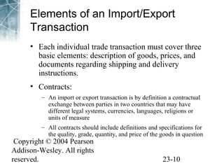 Elements of an Import/Export 
Transaction 
• Each individual trade transaction must cover three 
basic elements: description of goods, prices, and 
documents regarding shipping and delivery 
instructions. 
• Contracts: 
– An import or export transaction is by definition a contractual 
exchange between parties in two countries that may have 
different legal systems, currencies, languages, religions or 
units of measure 
– All contracts should include definitions and specifications for 
the quality, grade, quantity, and price of the goods in question 
Copyright © 2004 Pearson 
Addison-Wesley. All rights 
reserved. 23-10 
 
