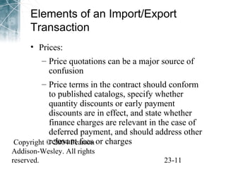 Elements of an Import/Export 
Transaction 
• Prices: 
– Price quotations can be a major source of 
confusion 
– Price terms in the contract should conform 
to published catalogs, specify whether 
quantity discounts or early payment 
discounts are in effect, and state whether 
finance charges are relevant in the case of 
deferred payment, and should address other 
relevant fees or charges 
Copyright © 2004 Pearson 
Addison-Wesley. All rights 
reserved. 23-11 
 
