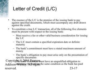 Letter of Credit (L/C) 
• The essence of the L/C is the promise of the issuing bank to pay 
against specified documents, which must accompany any draft drawn 
against the credit. 
• To constitute a true L/C transaction, all of the following five elements 
must be present with respect to the issuing bank: 
– Must receive a fee or other valid business consideration for issuing 
the L/C 
– The L/C must contain a specified expiration date or definite 
maturity 
– The bank’s commitment must have a stated maximum amount of 
money 
– The bank’s obligation to pay must arise only on the presentation of 
specific documents 
Copyright © 2004 Pearson 
Addison-Wesley. All rights 
reserved. 23-17 
– The bank’s customer must have an unqualified obligation to 
reimburse the bank on the same condition as the bank has paid 
 