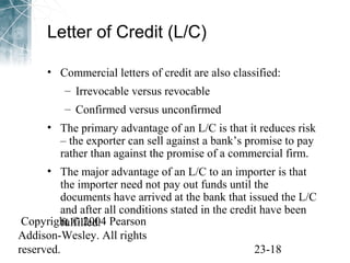 Letter of Credit (L/C) 
• Commercial letters of credit are also classified: 
– Irrevocable versus revocable 
– Confirmed versus unconfirmed 
• The primary advantage of an L/C is that it reduces risk 
– the exporter can sell against a bank’s promise to pay 
rather than against the promise of a commercial firm. 
• The major advantage of an L/C to an importer is that 
the importer need not pay out funds until the 
documents have arrived at the bank that issued the L/C 
and after all conditions stated in the credit have been 
fulfilled. 
Copyright © 2004 Pearson 
Addison-Wesley. All rights 
reserved. 23-18 
 