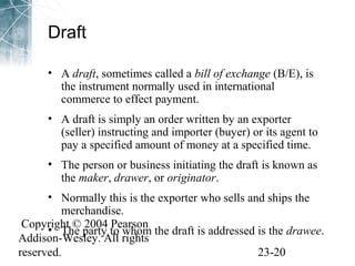 Draft 
• A draft, sometimes called a bill of exchange (B/E), is 
the instrument normally used in international 
commerce to effect payment. 
• A draft is simply an order written by an exporter 
(seller) instructing and importer (buyer) or its agent to 
pay a specified amount of money at a specified time. 
• The person or business initiating the draft is known as 
the maker, drawer, or originator. 
• Normally this is the exporter who sells and ships the 
merchandise. 
Copyright © 2004 Pearson 
Addison-Wesley. All rights 
reserved. 23-20 
• The party to whom the draft is addressed is the drawee. 
 