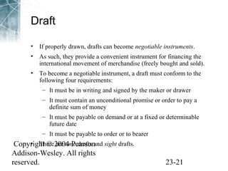Draft 
• If properly drawn, drafts can become negotiable instruments. 
• As such, they provide a convenient instrument for financing the 
international movement of merchandise (freely bought and sold). 
• To become a negotiable instrument, a draft must conform to the 
following four requirements: 
– It must be in writing and signed by the maker or drawer 
– It must contain an unconditional promise or order to pay a 
definite sum of money 
– It must be payable on demand or at a fixed or determinable 
future date 
– It must be payable to order or to bearer 
Copyright • There © 2004 are time Pearson 
drafts and sight drafts. 
Addison-Wesley. All rights 
reserved. 23-21 
 