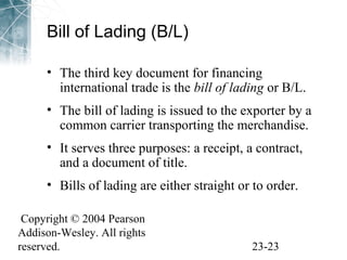 Bill of Lading (B/L) 
• The third key document for financing 
international trade is the bill of lading or B/L. 
• The bill of lading is issued to the exporter by a 
common carrier transporting the merchandise. 
• It serves three purposes: a receipt, a contract, 
and a document of title. 
• Bills of lading are either straight or to order. 
Copyright © 2004 Pearson 
Addison-Wesley. All rights 
reserved. 23-23 
 