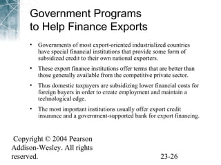 Government Programs 
to Help Finance Exports 
• Governments of most export-oriented industrialized countries 
have special financial institutions that provide some form of 
subsidized credit to their own national exporters. 
• These export finance institutions offer terms that are better than 
those generally available from the competitive private sector. 
• Thus domestic taxpayers are subsidizing lower financial costs for 
foreign buyers in order to create employment and maintain a 
technological edge. 
• The most important institutions usually offer export credit 
insurance and a government-supported bank for export financing. 
Copyright © 2004 Pearson 
Addison-Wesley. All rights 
reserved. 23-26 
 