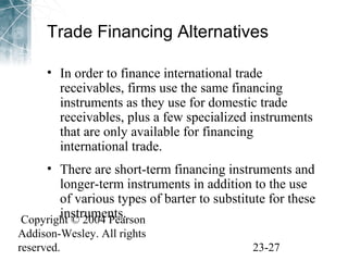 Trade Financing Alternatives 
• In order to finance international trade 
receivables, firms use the same financing 
instruments as they use for domestic trade 
receivables, plus a few specialized instruments 
that are only available for financing 
international trade. 
• There are short-term financing instruments and 
longer-term instruments in addition to the use 
of various types of barter to substitute for these 
instruments. 
Copyright © 2004 Pearson 
Addison-Wesley. All rights 
reserved. 23-27 
 