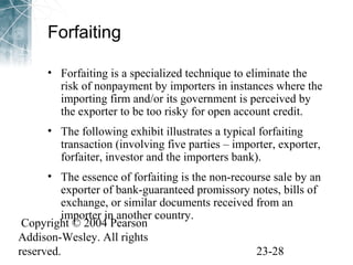 Forfaiting 
• Forfaiting is a specialized technique to eliminate the 
risk of nonpayment by importers in instances where the 
importing firm and/or its government is perceived by 
the exporter to be too risky for open account credit. 
• The following exhibit illustrates a typical forfaiting 
transaction (involving five parties – importer, exporter, 
forfaiter, investor and the importers bank). 
• The essence of forfaiting is the non-recourse sale by an 
exporter of bank-guaranteed promissory notes, bills of 
exchange, or similar documents received from an 
importer in another country. 
Copyright © 2004 Pearson 
Addison-Wesley. All rights 
reserved. 23-28 
 