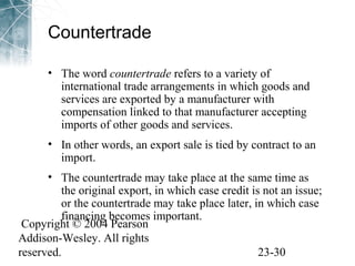 Countertrade 
• The word countertrade refers to a variety of 
international trade arrangements in which goods and 
services are exported by a manufacturer with 
compensation linked to that manufacturer accepting 
imports of other goods and services. 
• In other words, an export sale is tied by contract to an 
import. 
• The countertrade may take place at the same time as 
the original export, in which case credit is not an issue; 
or the countertrade may take place later, in which case 
financing becomes important. 
Copyright © 2004 Pearson 
Addison-Wesley. All rights 
reserved. 23-30 

