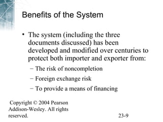 Benefits of the System 
• The system (including the three 
documents discussed) has been 
developed and modified over centuries to 
protect both importer and exporter from: 
– The risk of noncompletion 
– Foreign exchange risk 
– To provide a means of financing 
Copyright © 2004 Pearson 
Addison-Wesley. All rights 
reserved. 23-9 
 