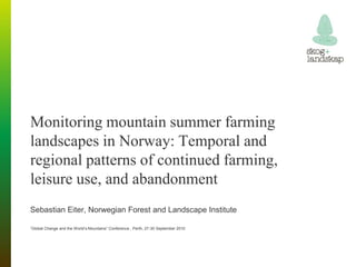 Monitoring mountain summer farming
landscapes in Norway: Temporal and
regional patterns of continued farming,
leisure use, and abandonment
Sebastian Eiter, Norwegian Forest and Landscape Institute

”Global Change and the World’s Mountains” Conference , Perth, 27-30 September 2010
 
