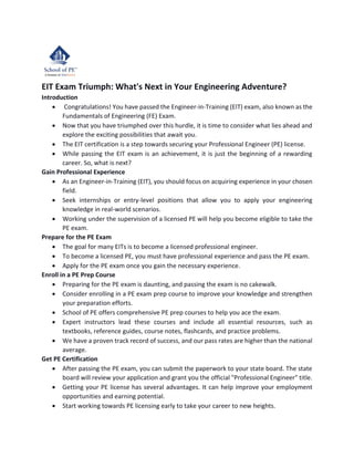 EIT Exam Triumph: What's Next in Your Engineering Adventure?
Introduction
• Congratulations! You have passed the Engineer-in-Training (EIT) exam, also known as the
Fundamentals of Engineering (FE) Exam.
• Now that you have triumphed over this hurdle, it is time to consider what lies ahead and
explore the exciting possibilities that await you.
• The EIT certification is a step towards securing your Professional Engineer (PE) license.
• While passing the EIT exam is an achievement, it is just the beginning of a rewarding
career. So, what is next?
Gain Professional Experience
• As an Engineer-in-Training (EIT), you should focus on acquiring experience in your chosen
field.
• Seek internships or entry-level positions that allow you to apply your engineering
knowledge in real-world scenarios.
• Working under the supervision of a licensed PE will help you become eligible to take the
PE exam.
Prepare for the PE Exam
• The goal for many EITs is to become a licensed professional engineer.
• To become a licensed PE, you must have professional experience and pass the PE exam.
• Apply for the PE exam once you gain the necessary experience.
Enroll in a PE Prep Course
• Preparing for the PE exam is daunting, and passing the exam is no cakewalk.
• Consider enrolling in a PE exam prep course to improve your knowledge and strengthen
your preparation efforts.
• School of PE offers comprehensive PE prep courses to help you ace the exam.
• Expert instructors lead these courses and include all essential resources, such as
textbooks, reference guides, course notes, flashcards, and practice problems.
• We have a proven track record of success, and our pass rates are higher than the national
average.
Get PE Certification
• After passing the PE exam, you can submit the paperwork to your state board. The state
board will review your application and grant you the official "Professional Engineer" title.
• Getting your PE license has several advantages. It can help improve your employment
opportunities and earning potential.
• Start working towards PE licensing early to take your career to new heights.
 