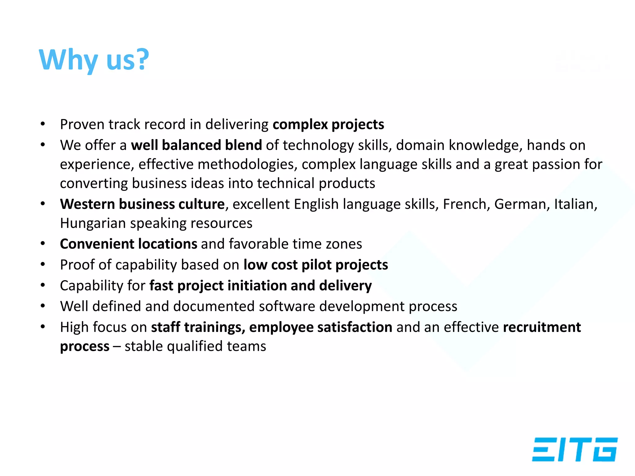 Why us?
• Proven track record in delivering complex projects
• We offer a well balanced blend of technology skills, domain knowledge, hands on
experience, effective methodologies, complex language skills and a great passion for
converting business ideas into technical products
• Western business culture, excellent English language skills, French, German, Italian,
Hungarian speaking resources
• Convenient locations and favorable time zones
• Proof of capability based on low cost pilot projects
• Capability for fast project initiation and delivery
• Well defined and documented software development process
• High focus on staff trainings, employee satisfaction and an effective recruitment
process – stable qualified teams
 