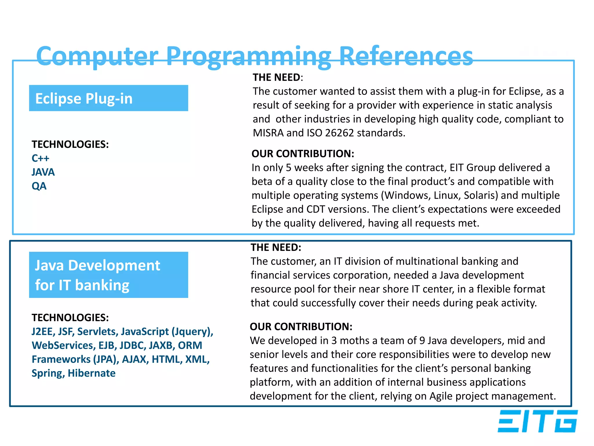 Computer Programming References
THE NEED:
The customer wanted to assist them with a plug-in for Eclipse, as a
result of seeking for a provider with experience in static analysis
and other industries in developing high quality code, compliant to
MISRA and ISO 26262 standards.
OUR CONTRIBUTION:
In only 5 weeks after signing the contract, EIT Group delivered a
beta of a quality close to the final product’s and compatible with
multiple operating systems (Windows, Linux, Solaris) and multiple
Eclipse and CDT versions. The client’s expectations were exceeded
by the quality delivered, having all requests met.
THE NEED:
The customer, an IT division of multinational banking and
financial services corporation, needed a Java development
resource pool for their near shore IT center, in a flexible format
that could successfully cover their needs during peak activity.
OUR CONTRIBUTION:
We developed in 3 moths a team of 9 Java developers, mid and
senior levels and their core responsibilities were to develop new
features and functionalities for the client’s personal banking
platform, with an addition of internal business applications
development for the client, relying on Agile project management.
TECHNOLOGIES:
C++
JAVA
QA
Eclipse Plug-in
TECHNOLOGIES:
J2EE, JSF, Servlets, JavaScript (Jquery),
WebServices, EJB, JDBC, JAXB, ORM
Frameworks (JPA), AJAX, HTML, XML,
Spring, Hibernate
Java Development
for IT banking
 