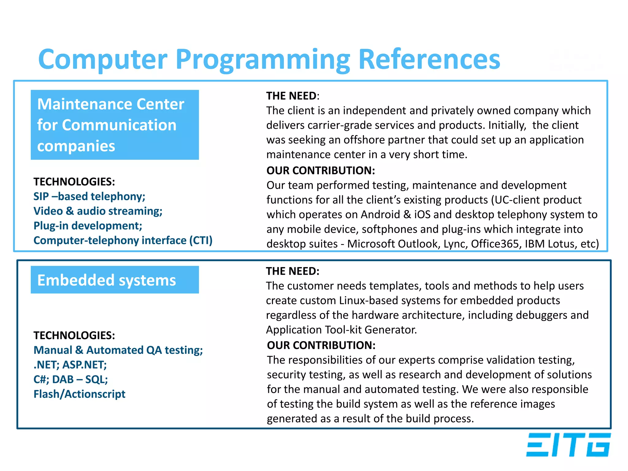 Computer Programming References
THE NEED:
The client is an independent and privately owned company which
delivers carrier-grade services and products. Initially, the client
was seeking an offshore partner that could set up an application
maintenance center in a very short time.
OUR CONTRIBUTION:
Our team performed testing, maintenance and development
functions for all the client’s existing products (UC-client product
which operates on Android & iOS and desktop telephony system to
any mobile device, softphones and plug-ins which integrate into
desktop suites - Microsoft Outlook, Lync, Office365, IBM Lotus, etc)
THE NEED:
The customer needs templates, tools and methods to help users
create custom Linux-based systems for embedded products
regardless of the hardware architecture, including debuggers and
Application Tool-kit Generator.
OUR CONTRIBUTION:
The responsibilities of our experts comprise validation testing,
security testing, as well as research and development of solutions
for the manual and automated testing. We were also responsible
of testing the build system as well as the reference images
generated as a result of the build process.
TECHNOLOGIES:
TECHNOLOGIES:
SIP –based telephony;
Video & audio streaming;
Plug-in development;
Computer-telephony interface (CTI)
Maintenance Center
for Communication
companies
TECHNOLOGIES:
Manual & Automated QA testing;
.NET; ASP.NET;
C#; DAB – SQL;
Flash/Actionscript
Embedded systems
 