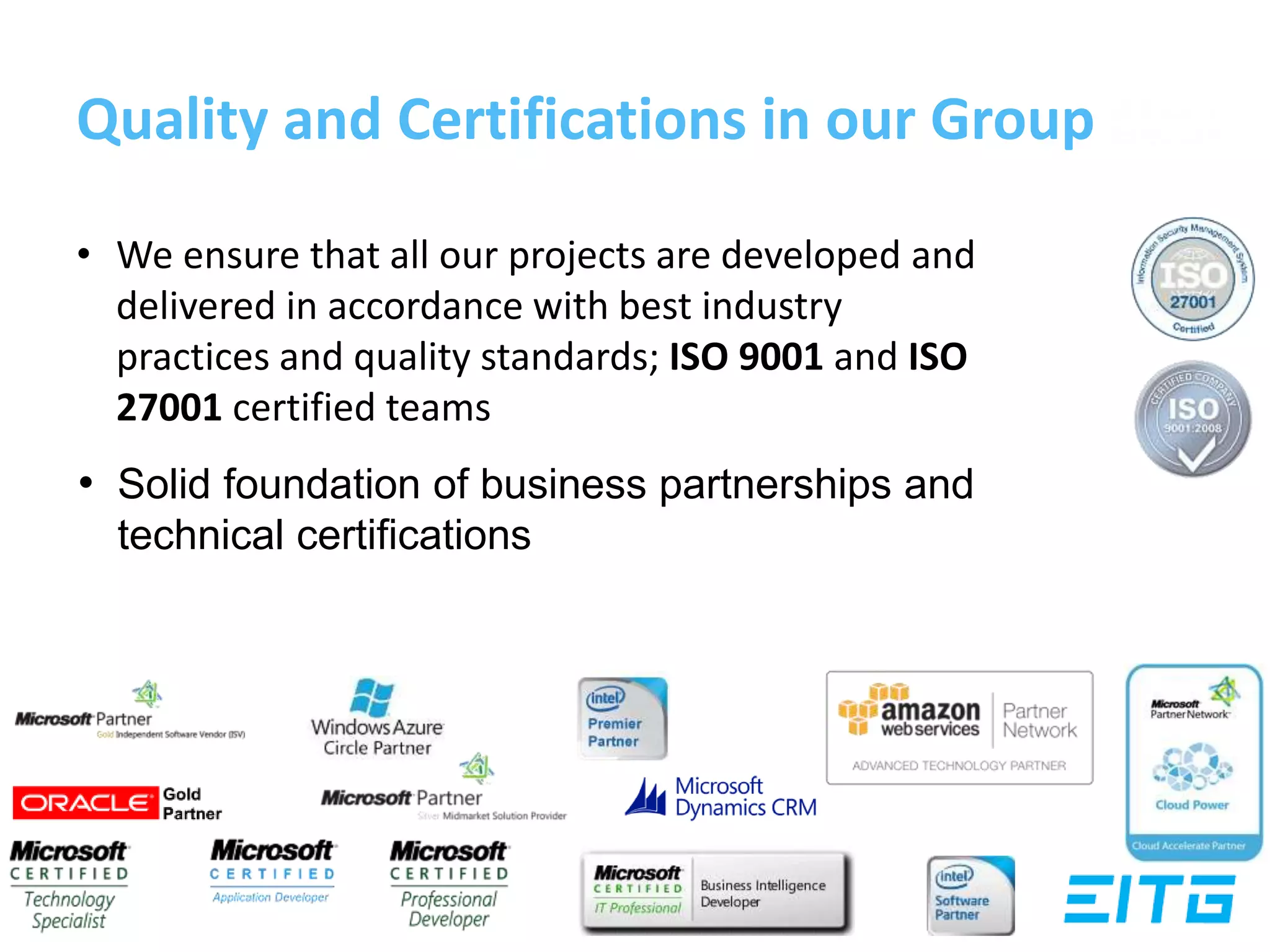 Quality and Certifications in our Group
• We ensure that all our projects are developed and
delivered in accordance with best industry
practices and quality standards; ISO 9001 and ISO
27001 certified teams
• Solid foundation of business partnerships and
technical certifications
 