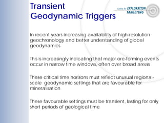 In recent years increasing availability of high-resolution
geochronology and better understanding of global
geodynamics
This is increasingly indicating that major ore-forming events
occur in narrow time windows, often over broad areas
These critical time horizons must reflect unusual regional-
scale geodynamic settings that are favourable for
mineralisation
These favourable settings must be transient, lasting for only
short periods of geological time
Transient
Geodynamic Triggers
 