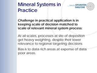 Mineral Systems in
Practice
At all scales, processes at site of deposition
get heavy weighting, despite their lower
relevance to regional targeting decisions
Bias is to data rich areas at expense of data
poor areas.
Challenge in practical application is in
keeping scale of decision matched to
scale of relevant mineral system process:
 