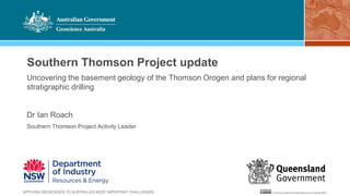 Southern Thomson Project update
Uncovering the basement geology of the Thomson Orogen and plans for regional
stratigraphic drilling
Dr Ian Roach
Southern Thomson Project Activity Leader
 