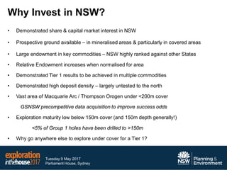 Tuesday 9 May 2017
Parliament House, Sydney
Why Invest in NSW?
• Demonstrated share & capital market interest in NSW
• Prospective ground available – in mineralised areas & particularly in covered areas
• Large endowment in key commodities – NSW highly ranked against other States
• Relative Endowment increases when normalised for area
• Demonstrated Tier 1 results to be achieved in multiple commodities
• Demonstrated high deposit density – largely untested to the north
• Vast area of Macquarie Arc / Thompson Orogen under <200m cover
GSNSW precompetitive data acquisition to improve success odds
• Exploration maturity low below 150m cover (and 150m depth generally!)
<5% of Group 1 holes have been drilled to >150m
• Why go anywhere else to explore under cover for a Tier 1?
 