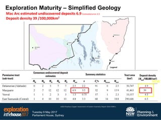 Tuesday 9 May 2017
Parliament House, Sydney
Mac Arc estimated undiscovered deposits 6.9 Estimated error 3.5
Deposit density 39 /100,000km2
NSW
Exploration Maturity – Simplified Geology
USGS Porphyry Copper Assessment of Eastern Australia; Report 2010-5090-L
 