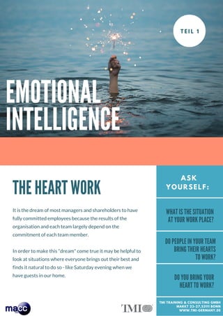 EMOTIONAL
INTELLIGENCE
P A R T # 1
THE HEART WORK
It is the dream of most managers and shareholders to have
fully committed employees because the results of the
organisation and each team largely depend on the
commitment of each team member.
In order to make this "dream" come true it may be helpful to
look at situations where everyone brings out their best and
finds it natural to do so - like Saturday evening when we
have guests in our home.
ASK
YOURSELF:
WHAT IS THE SITUATION
AT YOUR WORK PLACE?
DO PEOPLE IN YOUR TEAM
BRING THEIR HEARTS
TO WORK?
DO YOU BRING YOUR
HEART TO WORK?
TMI TRAINING & CONSULTING GMBH
MARKT 23-27,53111 BONN
WWW.TMI-GERMANY.DE
 