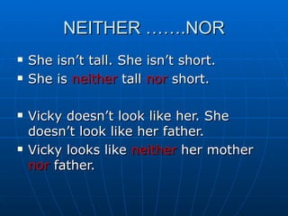 NEITHER …….NOR She isn’t tall. She isn’t short. She is  neither  tall  nor  short. Vicky doesn’t look like her. She doesn’t look like her father. Vicky looks like  neither  her mother  nor  father. 