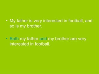 My father is very interested in football, and so is my brother. Both  my father  and  my brother are very interested in football. 