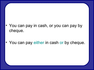 You can pay in cash, or you can pay by cheque. You can pay  either  in cash  or  by cheque.  