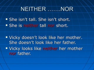 NEITHER …….NORNEITHER …….NOR
 She isn’t tall. She isn’t short.She isn’t tall. She isn’t short.
 She isShe is neitherneither talltall nornor short.short.
 Vicky doesn’t look like herVicky doesn’t look like her mothermother..
She doesn’t look like her father.She doesn’t look like her father.
 Vicky looks likeVicky looks like neitherneither her motherher mother
nornor father.father.
 