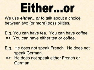 We use either…or to talk about a choice
between two (or more) possibilities.
E.g. You can have tea. You can have coffee.
=> You can have either tea or coffee.
E.g. He does not speak French. He does not
speak German.
=> He does not speak either French or
German.
 