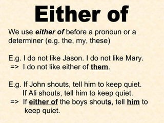 We use either of before a pronoun or a
determiner (e.g. the, my, these)
E.g. I do not like Jason. I do not like Mary.
=> I do not like either of them.
E.g. If John shouts, tell him to keep quiet.
If Ali shouts, tell him to keep quiet.
=> If either of the boys shouts, tell him to
keep quiet.
 