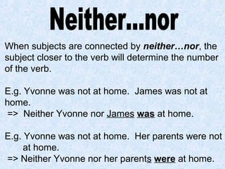 When subjects are connected by neither…nor, the
subject closer to the verb will determine the number
of the verb.
E.g. Yvonne was not at home. James was not at
home.
=> Neither Yvonne nor James was at home.
E.g. Yvonne was not at home. Her parents were not
at home.
=> Neither Yvonne nor her parents were at home.
 