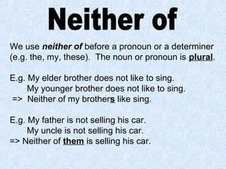 We use neither of before a pronoun or a determiner
(e.g. the, my, these). The noun or pronoun is plural.
E.g. My elder brother does not like to sing.
My younger brother does not like to sing.
=> Neither of my brothers like sing.
E.g. My father is not selling his car.
My uncle is not selling his car.
=> Neither of them is selling his car.
 