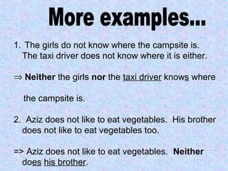1. The girls do not know where the campsite is.
The taxi driver does not know where it is either.
⇒ Neither the girls nor the taxi driver knows where
the campsite is.
2. Aziz does not like to eat vegetables. His brother
does not like to eat vegetables too.
=> Aziz does not like to eat vegetables. Neither
does his brother.
 
