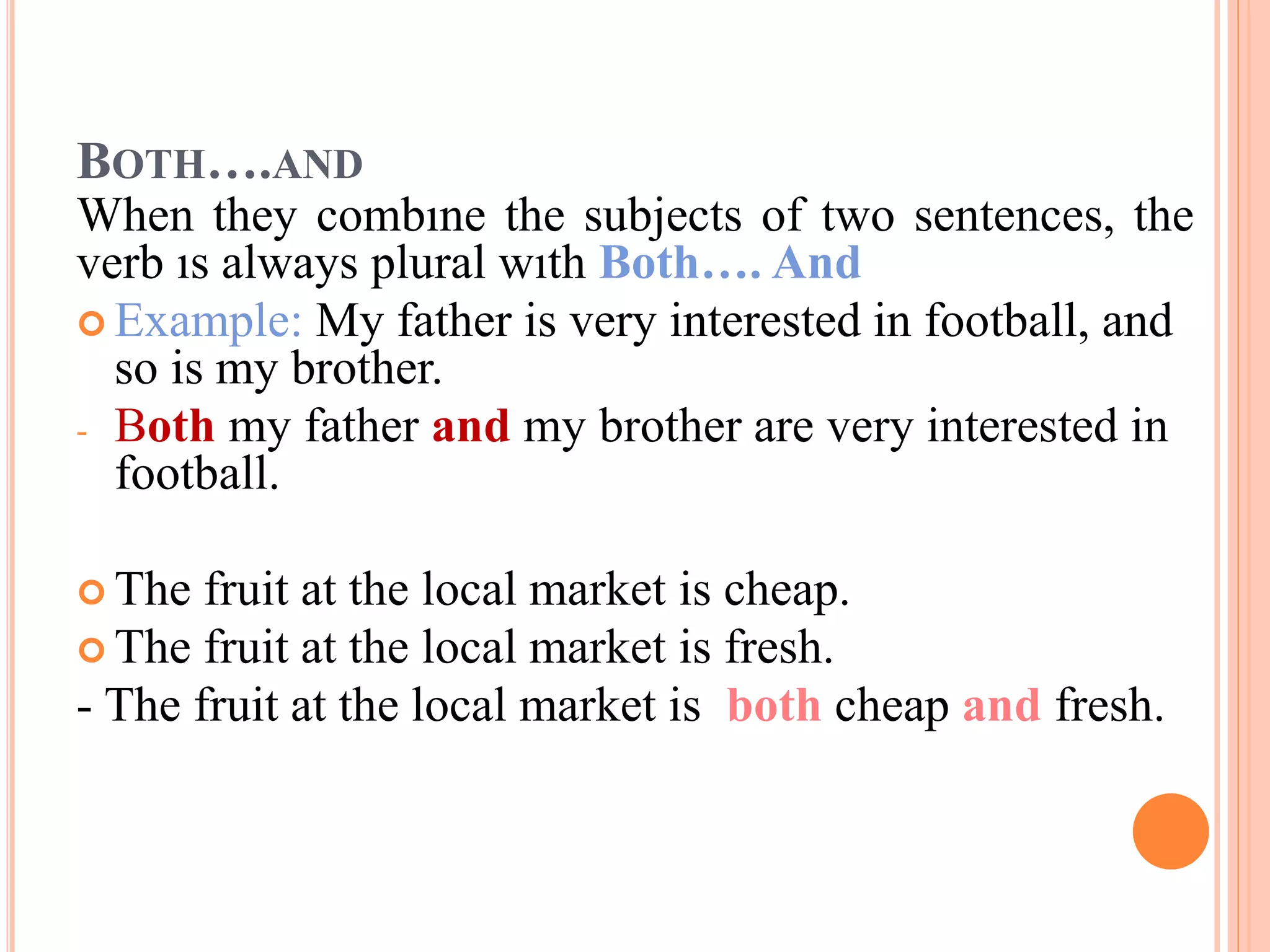 BOTH….AND
When they combıne the subjects of two sentences, the
verb ıs always plural wıth Both…. And
 Example: My father is very interested in football, and
so is my brother.
- Both my father and my brother are very interested in
football.
 The fruit at the local market is cheap.
 The fruit at the local market is fresh.
- The fruit at the local market is both cheap and fresh.
 