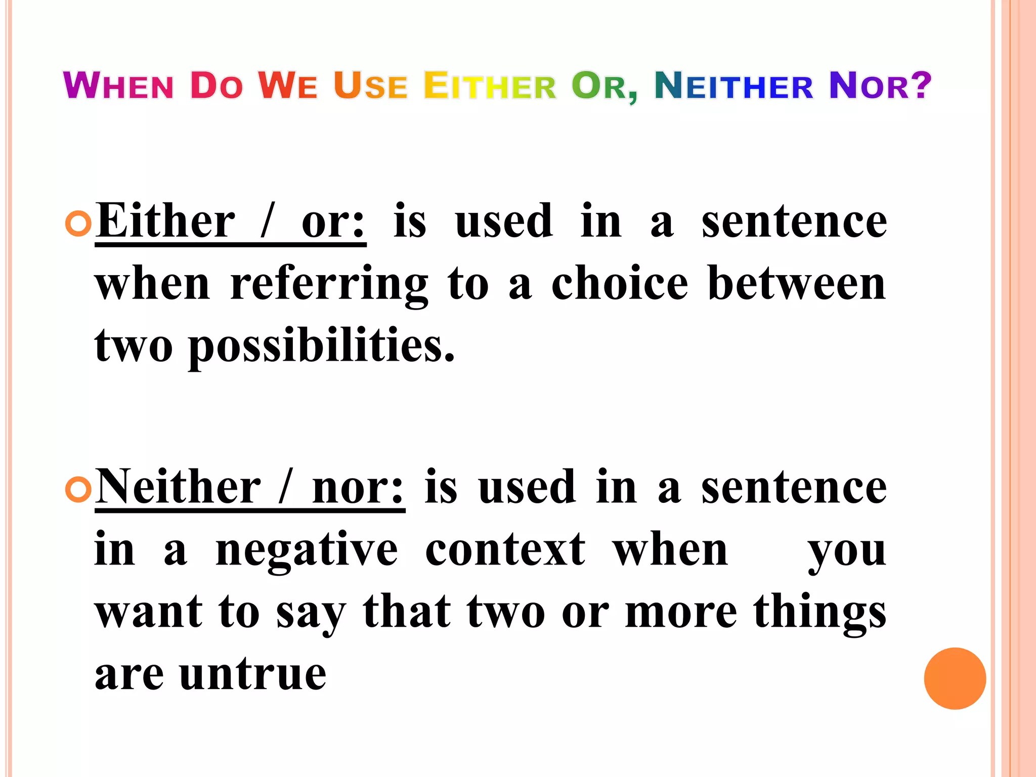 Either / or: is used in a sentence
when referring to a choice between
two possibilities.
Neither / nor: is used in a sentence
in a negative context when you
want to say that two or more things
are untrue
 