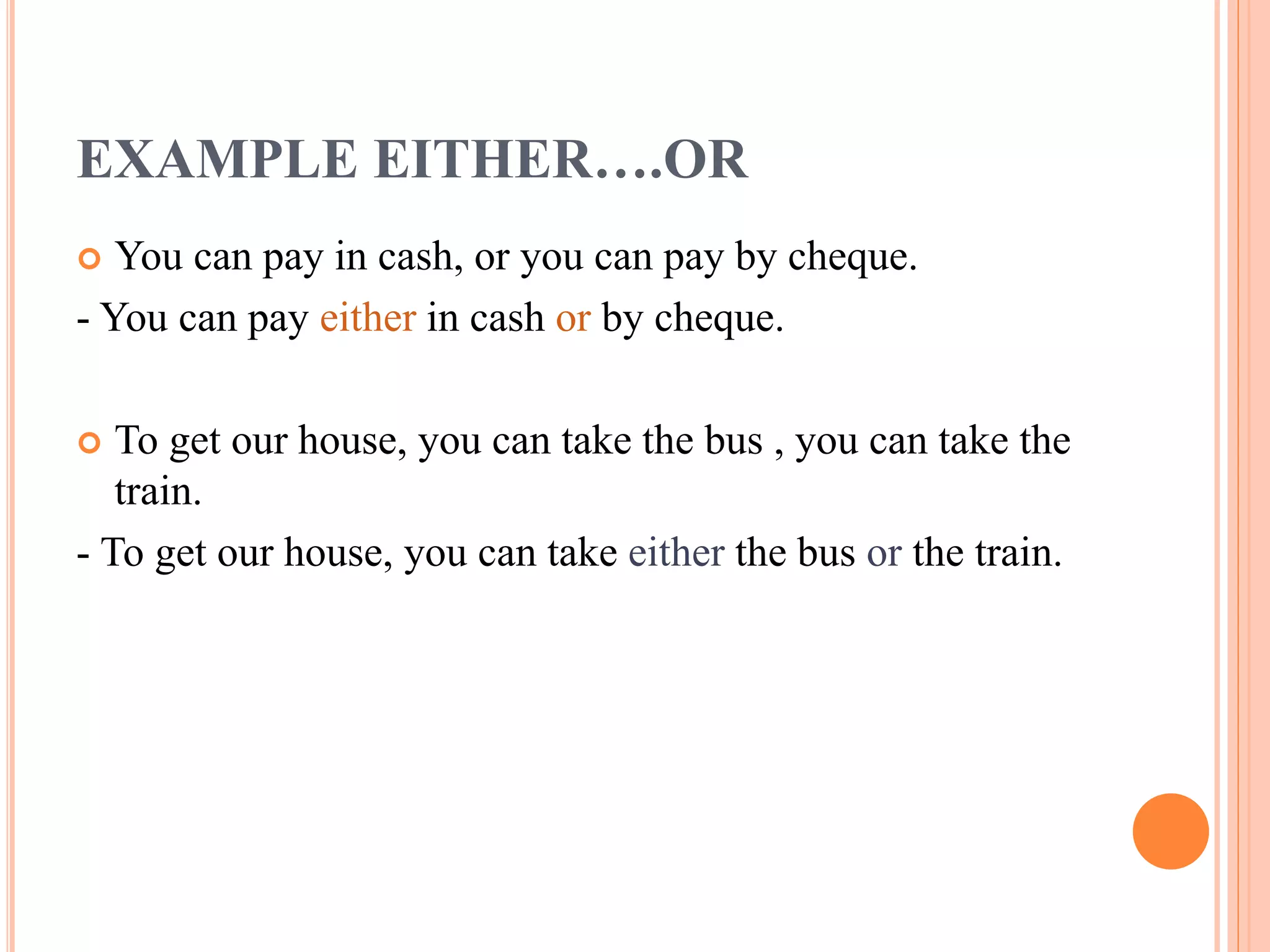 EXAMPLE EITHER….OR
 You can pay in cash, or you can pay by cheque.
- You can pay either in cash or by cheque.
 To get our house, you can take the bus , you can take the
train.
- To get our house, you can take either the bus or the train.
 