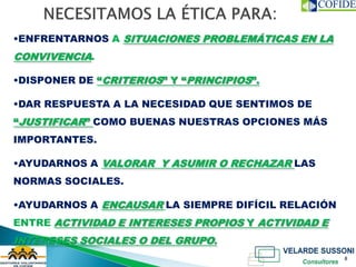 •ENFRENTARNOS A SITUACIONES PROBLEMÁTICAS EN LA
CONVIVENCIA.

•DISPONER DE “CRITERIOS” Y “PRINCIPIOS”.

•DAR RESPUESTA A LA NECESIDAD QUE SENTIMOS DE
“JUSTIFICAR” COMO BUENAS NUESTRAS OPCIONES MÁS
IMPORTANTES.

•AYUDARNOS A VALORAR Y ASUMIR O RECHAZAR LAS
NORMAS SOCIALES.

•AYUDARNOS A ENCAUSAR LA SIEMPRE DIFÍCIL RELACIÓN
ENTRE ACTIVIDAD E INTERESES PROPIOS Y ACTIVIDAD E
INTERESES SOCIALES O DEL GRUPO.
                                                    8
 